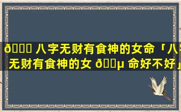 🐛 八字无财有食神的女命「八字无财有食神的女 🌵 命好不好」